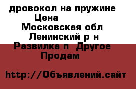 дровокол на пружине › Цена ­ 21 500 - Московская обл., Ленинский р-н, Развилка п. Другое » Продам   